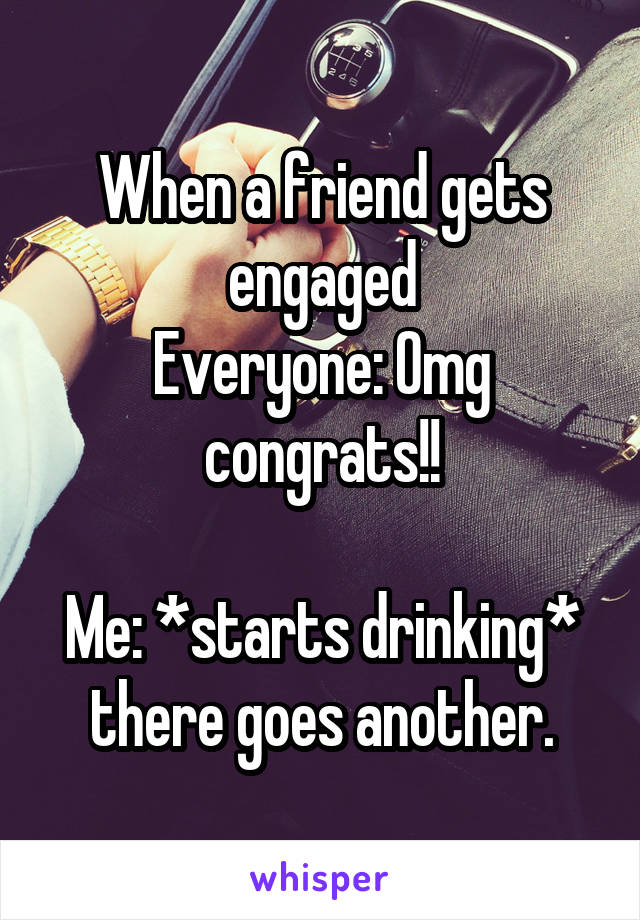 When a friend gets engaged
Everyone: Omg congrats!!

Me: *starts drinking* there goes another.