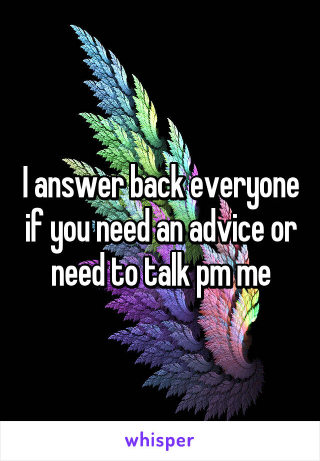 I answer back everyone if you need an advice or need to talk pm me
