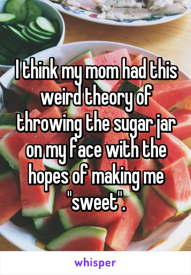 I think my mom had this weird theory of throwing the sugar jar on my face with the hopes of making me "sweet".