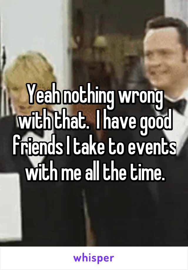 Yeah nothing wrong with that.  I have good friends I take to events with me all the time.