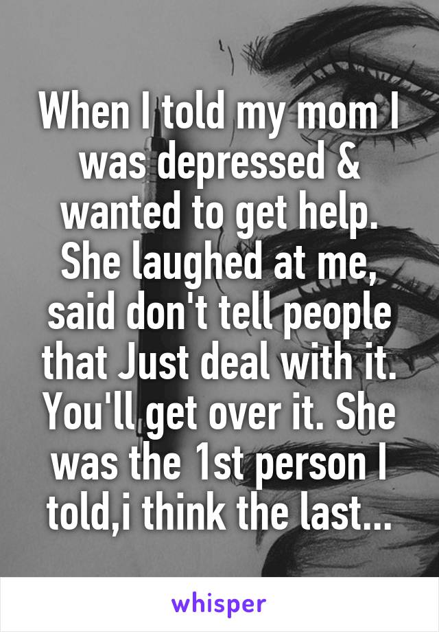 When I told my mom I was depressed & wanted to get help. She laughed at me, said don't tell people that Just deal with it. You'll get over it. She was the 1st person I told,i think the last...