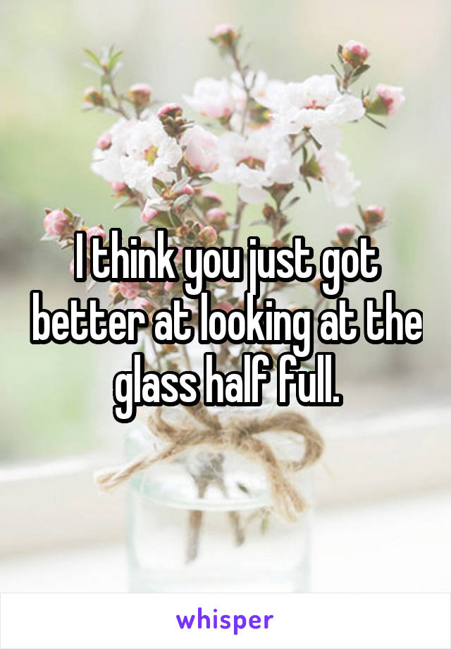 I think you just got better at looking at the glass half full.
