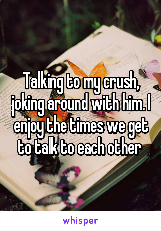 Talking to my crush, joking around with him. I enjoy the times we get to talk to each other 