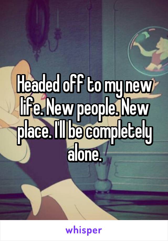 Headed off to my new life. New people. New place. I'll be completely alone.