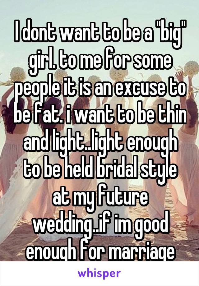 I dont want to be a "big" girl. to me for some people it is an excuse to be fat. i want to be thin and light..light enough to be held bridal style at my future wedding..if im good enough for marriage