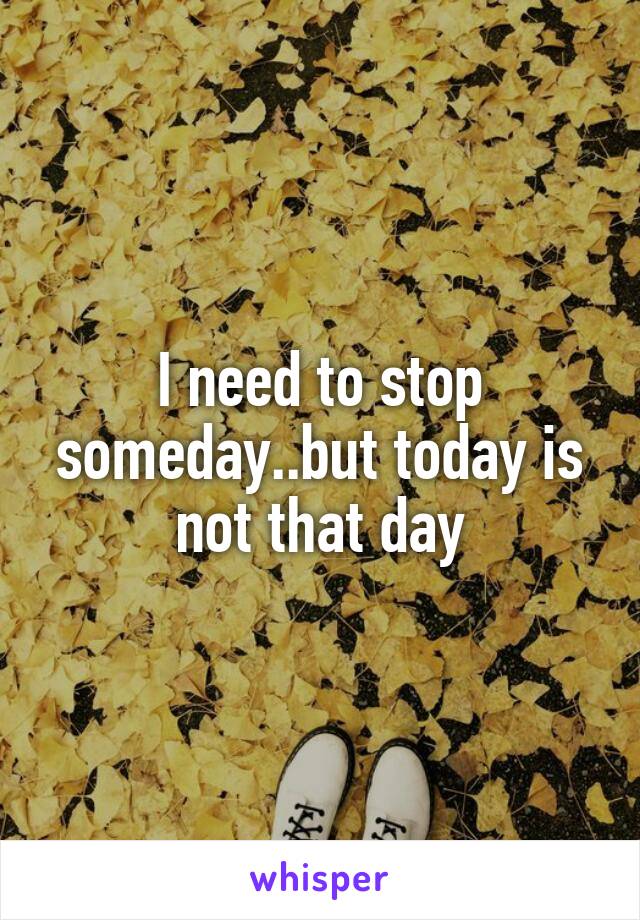 I need to stop someday..but today is not that day