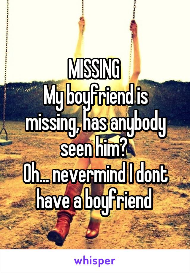 MISSING 
My boyfriend is missing, has anybody seen him? 
Oh... nevermind I dont have a boyfriend 
