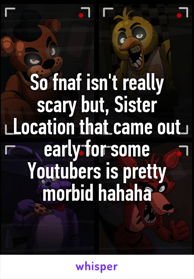 So fnaf isn't really scary but, Sister Location that came out early for some Youtubers is pretty morbid hahaha
