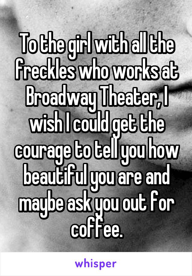 To the girl with all the freckles who works at Broadway Theater, I wish I could get the courage to tell you how beautiful you are and maybe ask you out for coffee.