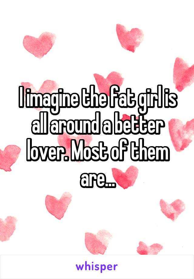 I imagine the fat girl is all around a better lover. Most of them are...