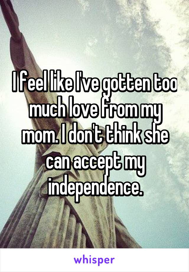 I feel like I've gotten too much love from my mom. I don't think she can accept my independence.