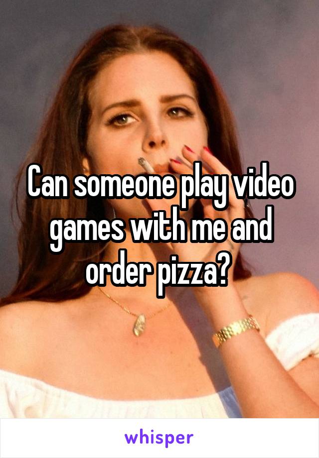 Can someone play video games with me and order pizza? 