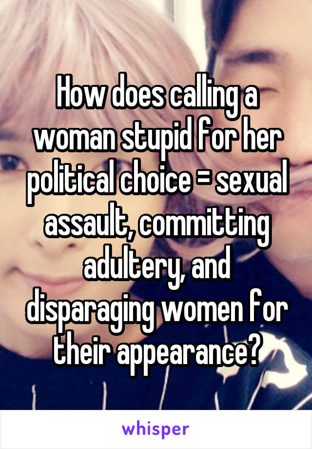 How does calling a woman stupid for her political choice = sexual assault, committing adultery, and disparaging women for their appearance?