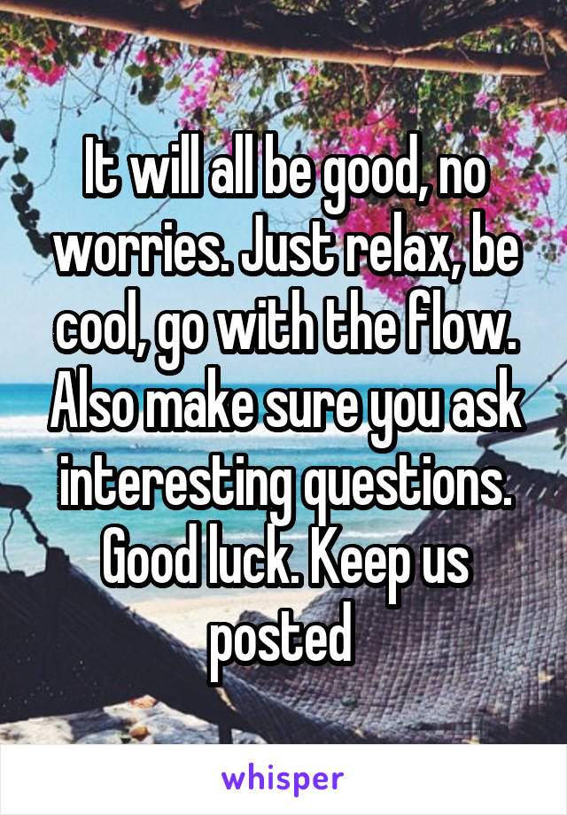 It will all be good, no worries. Just relax, be cool, go with the flow. Also make sure you ask interesting questions. Good luck. Keep us posted 