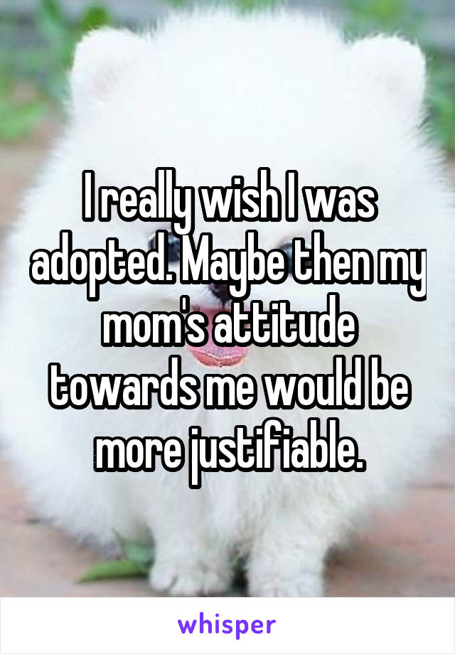 I really wish I was adopted. Maybe then my mom's attitude towards me would be more justifiable.
