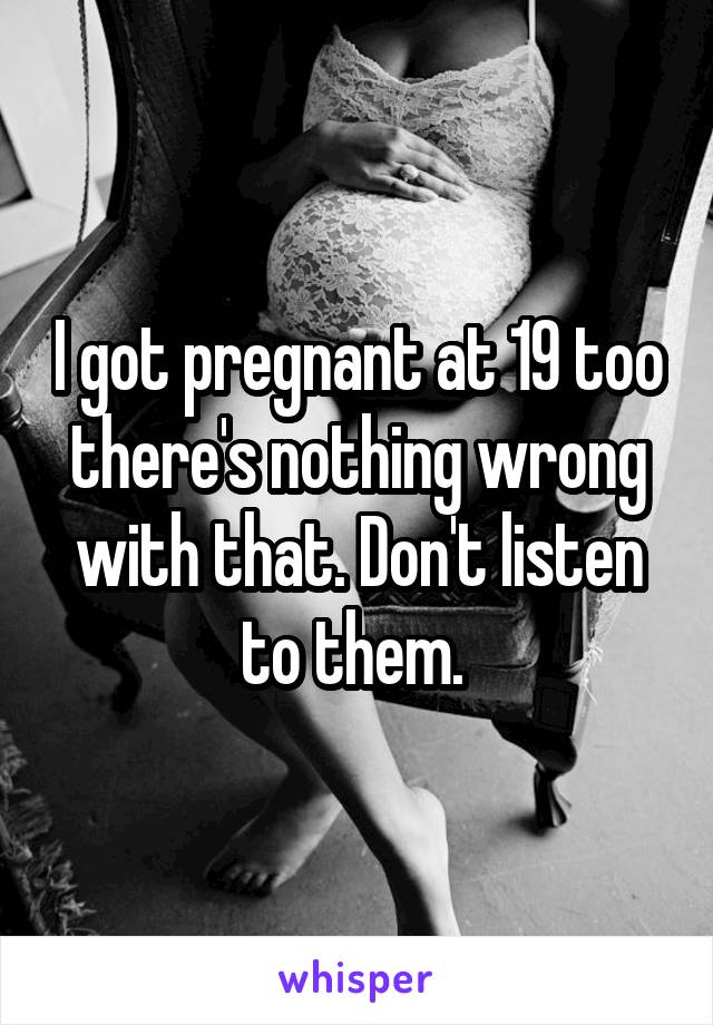 I got pregnant at 19 too there's nothing wrong with that. Don't listen to them. 