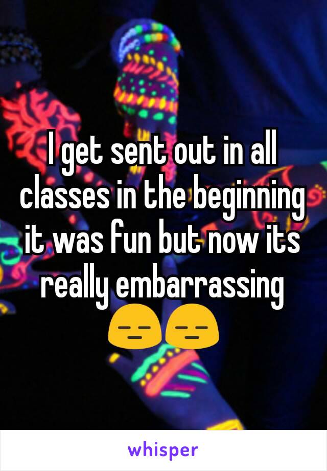 I get sent out in all classes in the beginning it was fun but now its really embarrassing
😑😑