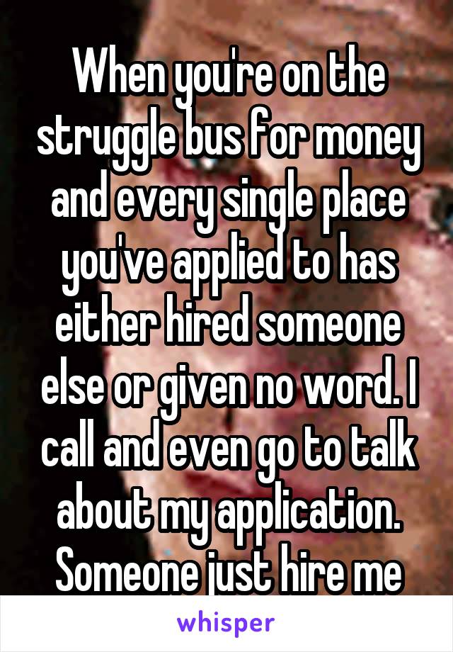 When you're on the struggle bus for money and every single place you've applied to has either hired someone else or given no word. I call and even go to talk about my application. Someone just hire me