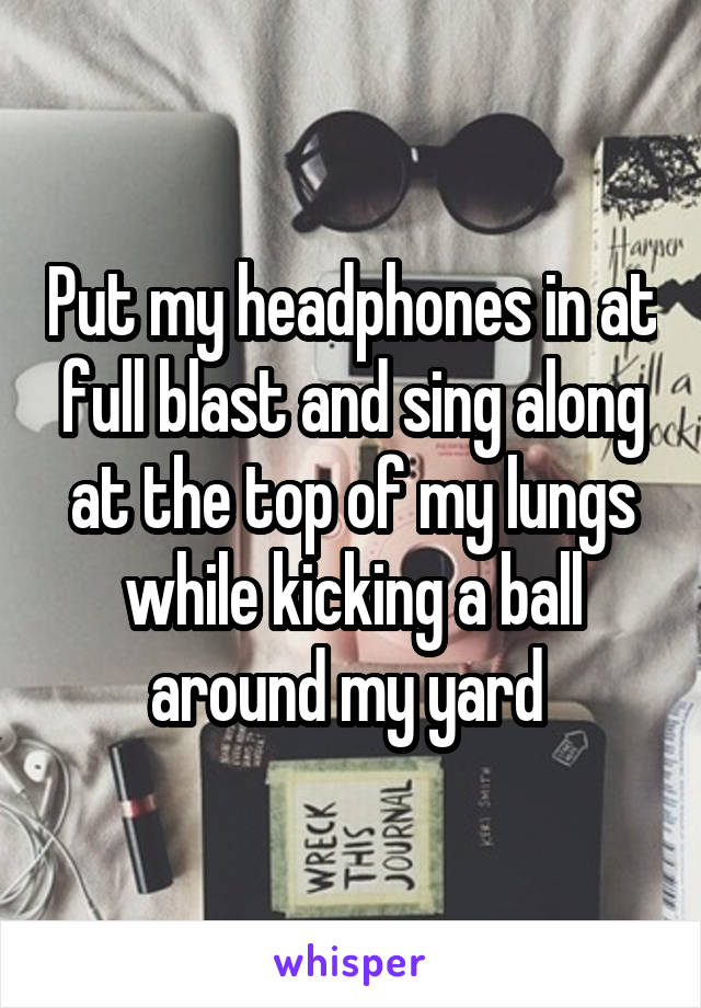 Put my headphones in at full blast and sing along at the top of my lungs while kicking a ball around my yard 