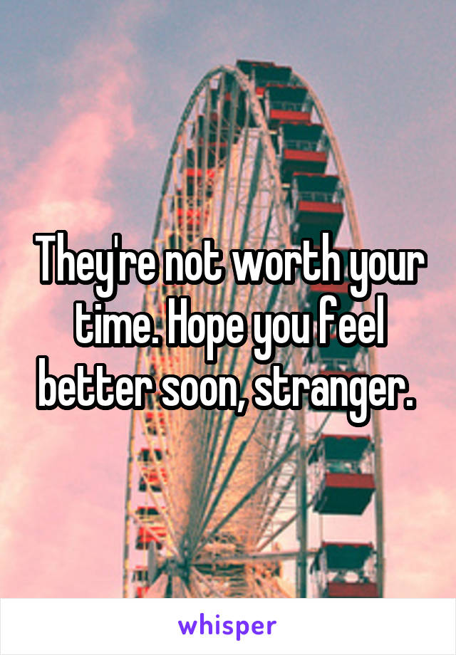 They're not worth your time. Hope you feel better soon, stranger. 