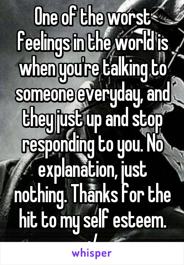 One of the worst feelings in the world is when you're talking to someone everyday, and they just up and stop responding to you. No explanation, just nothing. Thanks for the hit to my self esteem. :/