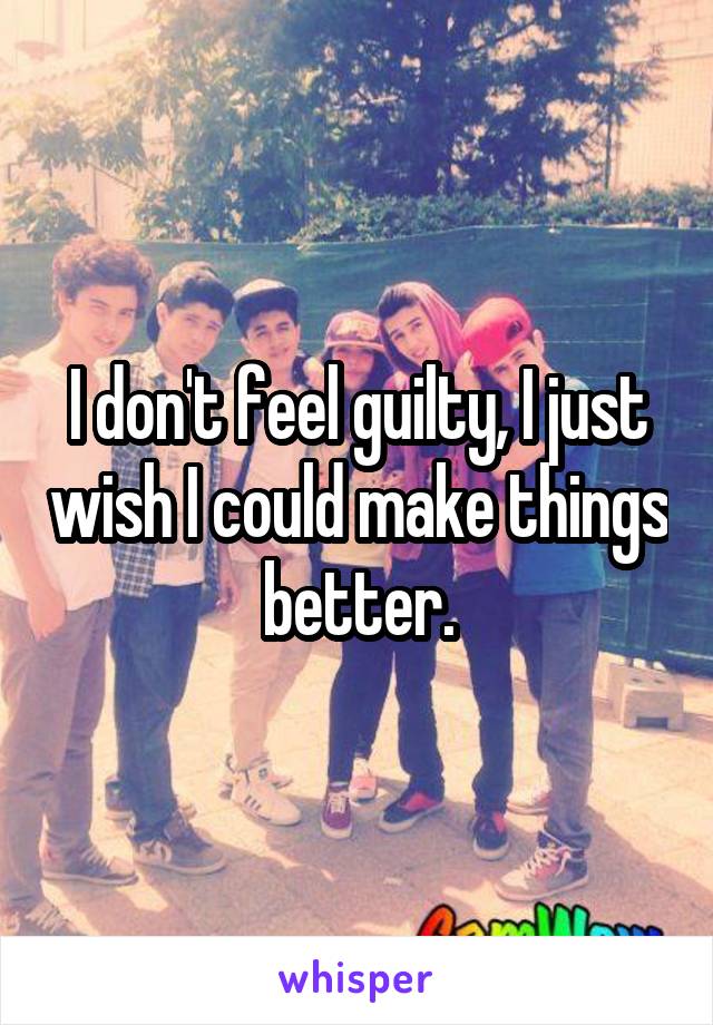 I don't feel guilty, I just wish I could make things better.