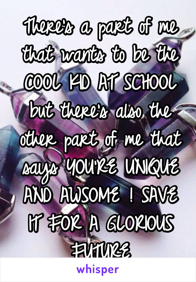 There's a part of me that wants to be the COOL KID AT SCHOOL but there's also the other part of me that says YOU'RE UNIQUE AND AWSOME ! SAVE IT FOR A GLORIOUS FUTURE