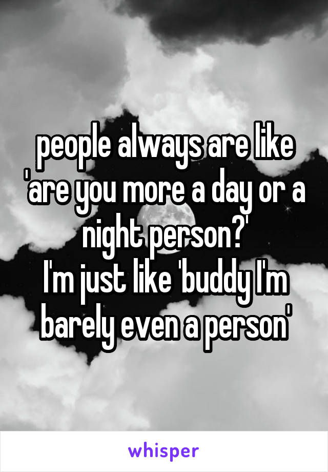 people always are like 'are you more a day or a night person?'
I'm just like 'buddy I'm barely even a person'