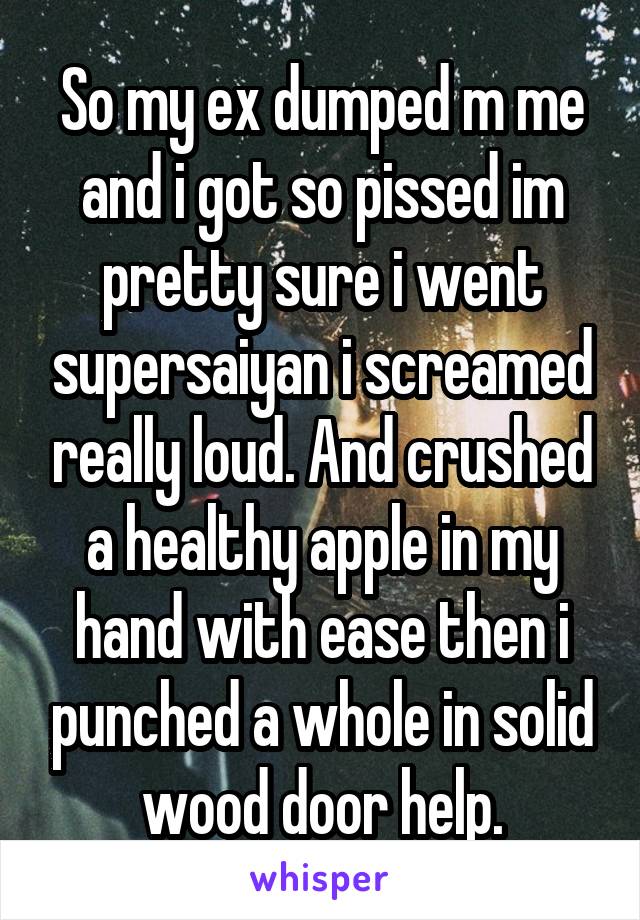 So my ex dumped m me and i got so pissed im pretty sure i went supersaiyan i screamed really loud. And crushed a healthy apple in my hand with ease then i punched a whole in solid wood door help.