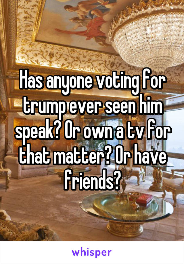 Has anyone voting for trump ever seen him speak? Or own a tv for that matter? Or have friends?