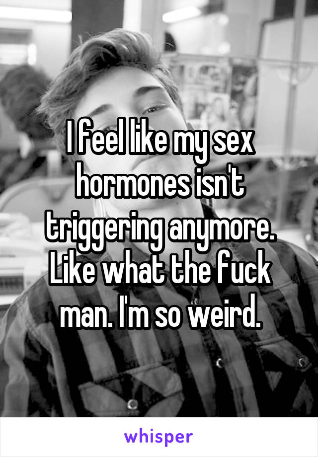 I feel like my sex hormones isn't triggering anymore. Like what the fuck man. I'm so weird.