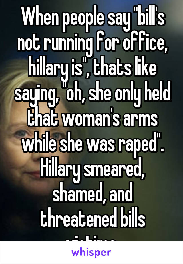 When people say "bill's not running for office, hillary is", thats like saying, "oh, she only held that woman's arms while she was raped". Hillary smeared, shamed, and threatened bills victims.