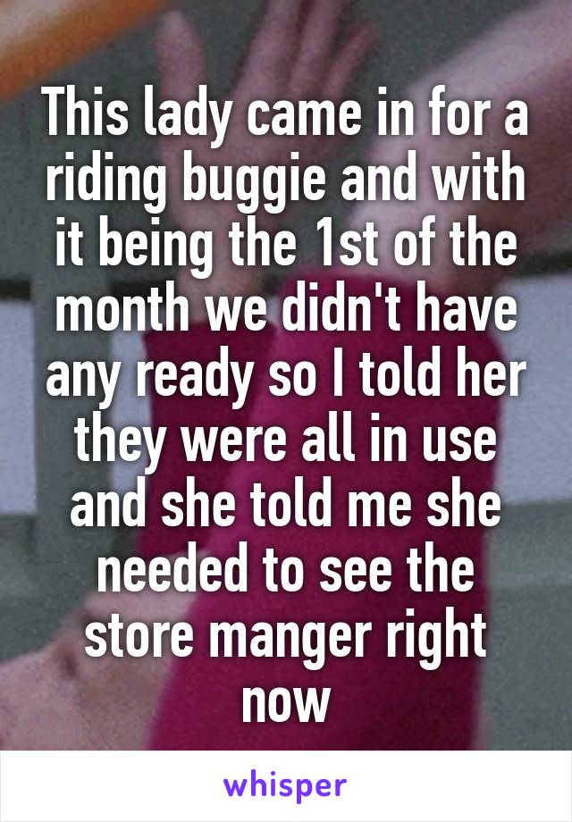 This lady came in for a riding buggie and with it being the 1st of the month we didn't have any ready so I told her they were all in use and she told me she needed to see the store manger right now