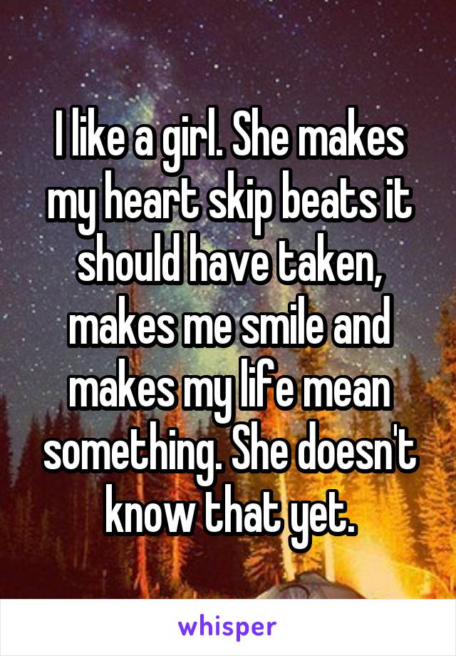 I like a girl. She makes my heart skip beats it should have taken, makes me smile and makes my life mean something. She doesn't know that yet.