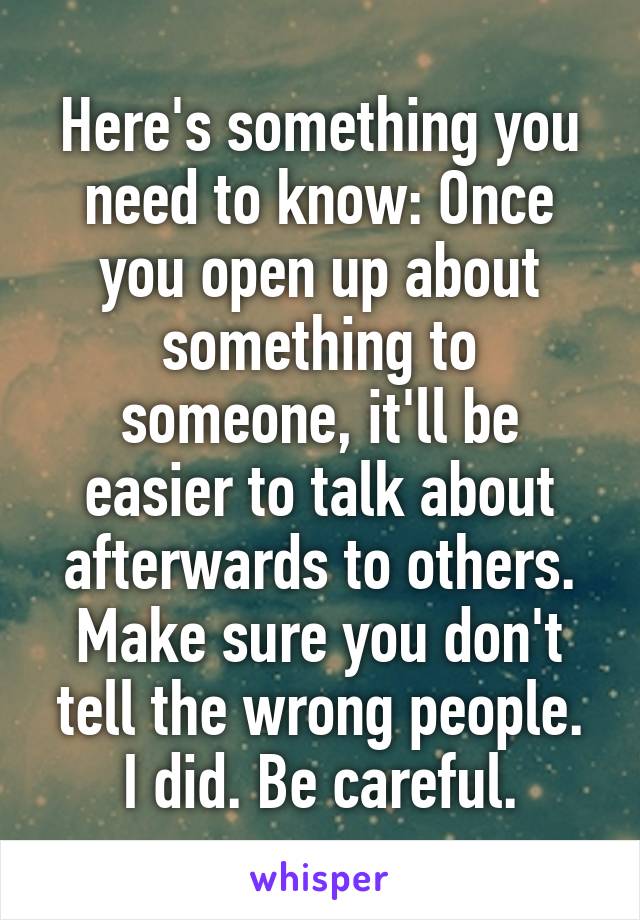 Here's something you need to know: Once you open up about something to someone, it'll be easier to talk about afterwards to others. Make sure you don't tell the wrong people.
I did. Be careful.