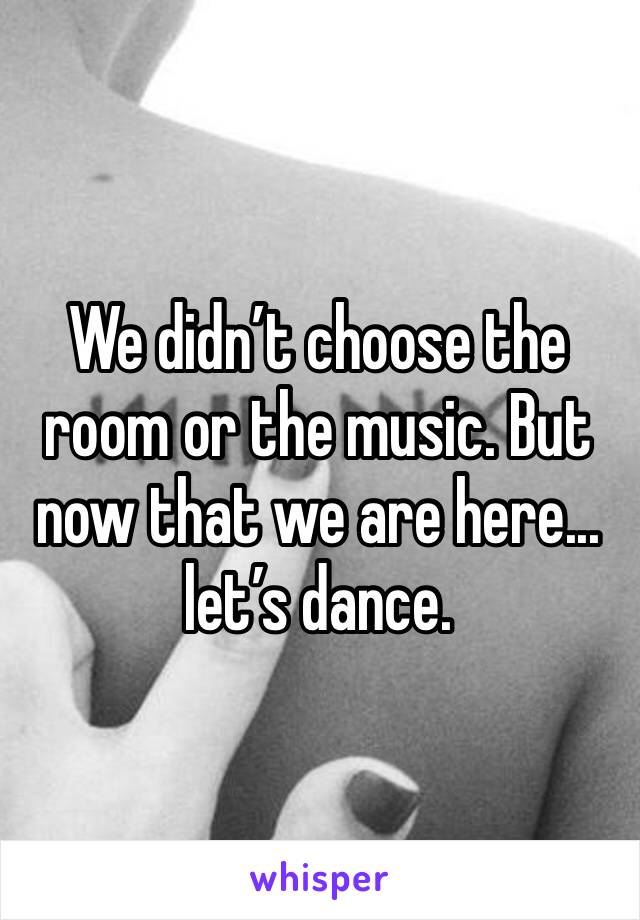 We didn’t choose the room or the music. But now that we are here... let’s dance.