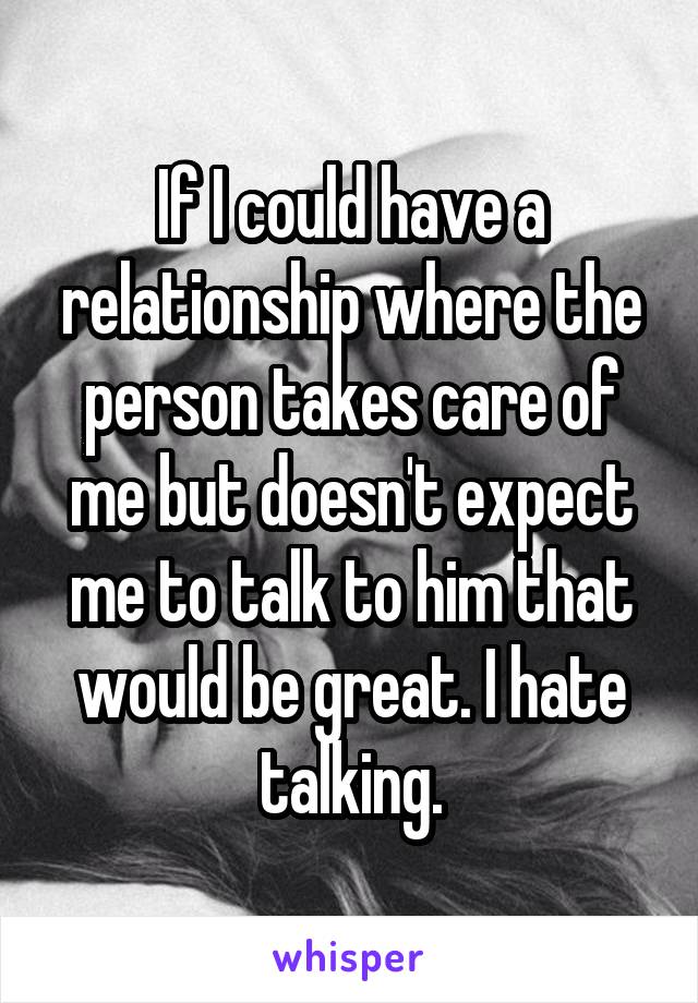 If I could have a relationship where the person takes care of me but doesn't expect me to talk to him that would be great. I hate talking.