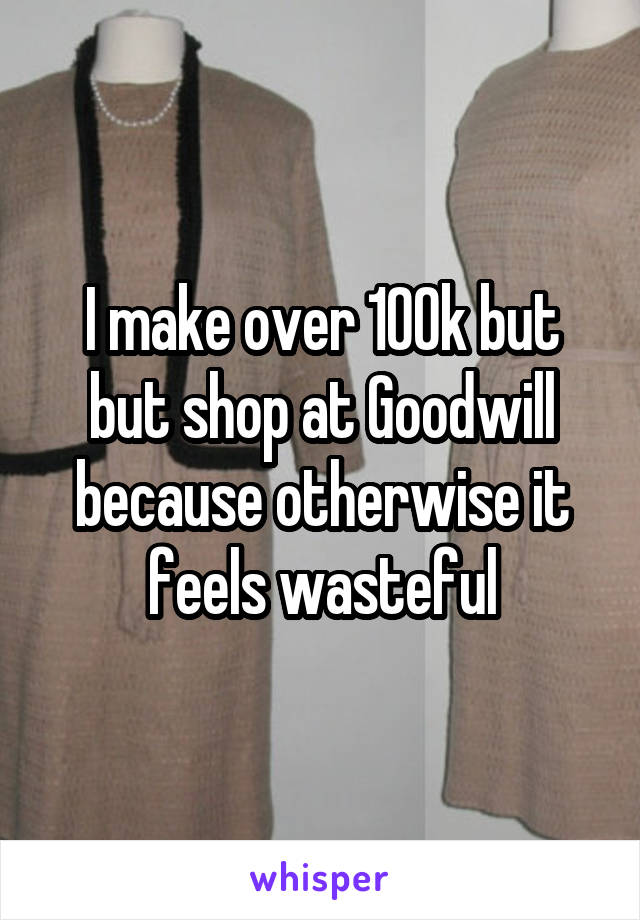I make over 100k but but shop at Goodwill because otherwise it feels wasteful