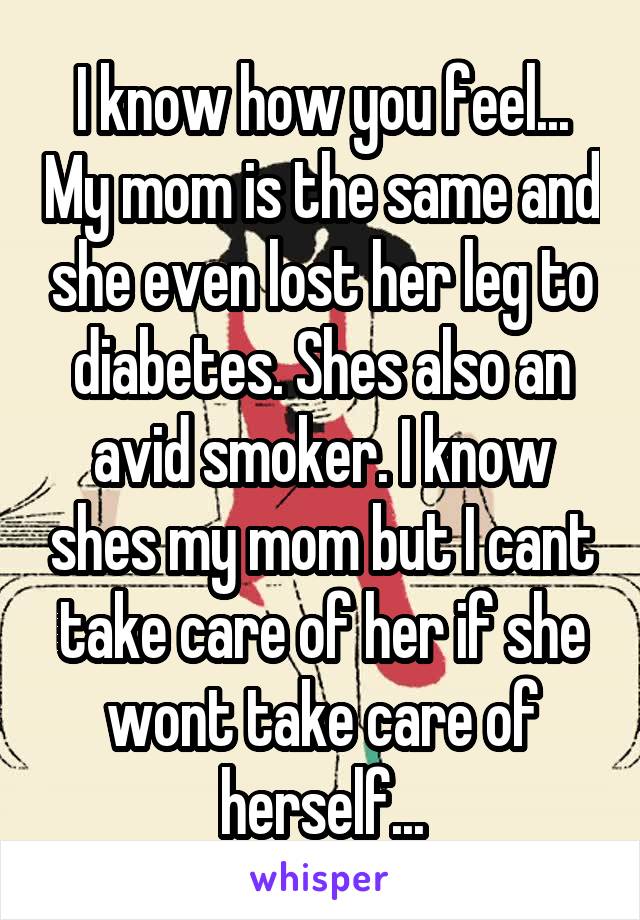 I know how you feel... My mom is the same and she even lost her leg to diabetes. Shes also an avid smoker. I know shes my mom but I cant take care of her if she wont take care of herself...