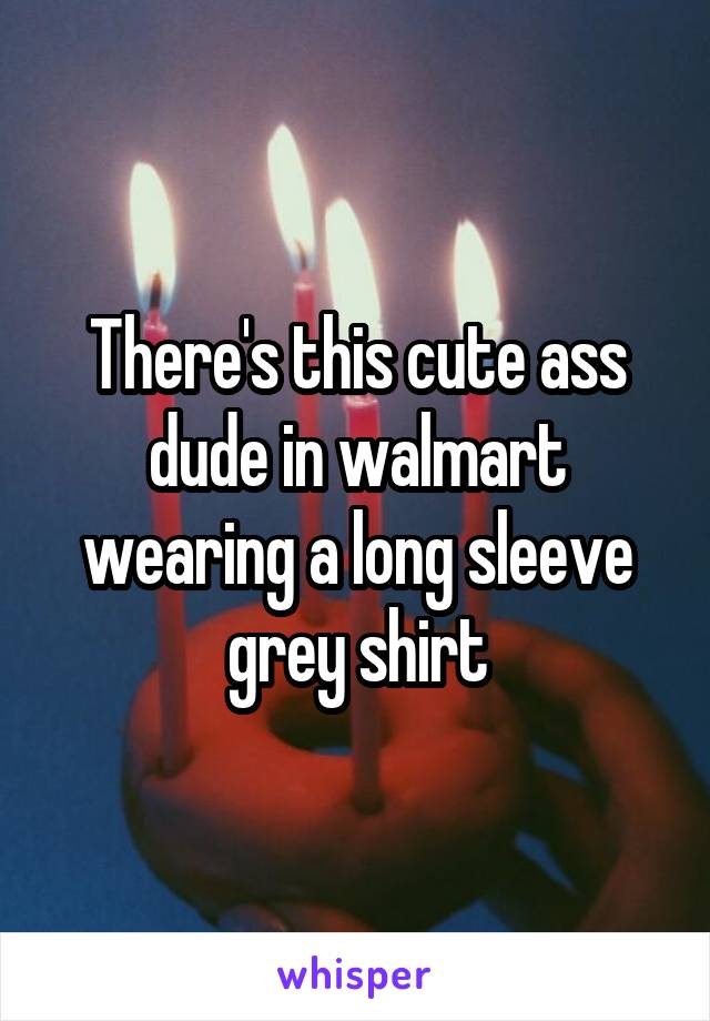 There's this cute ass dude in walmart wearing a long sleeve grey shirt