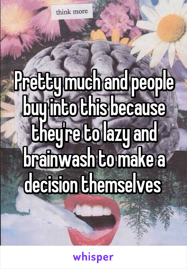 Pretty much and people buy into this because they're to lazy and brainwash to make a decision themselves 