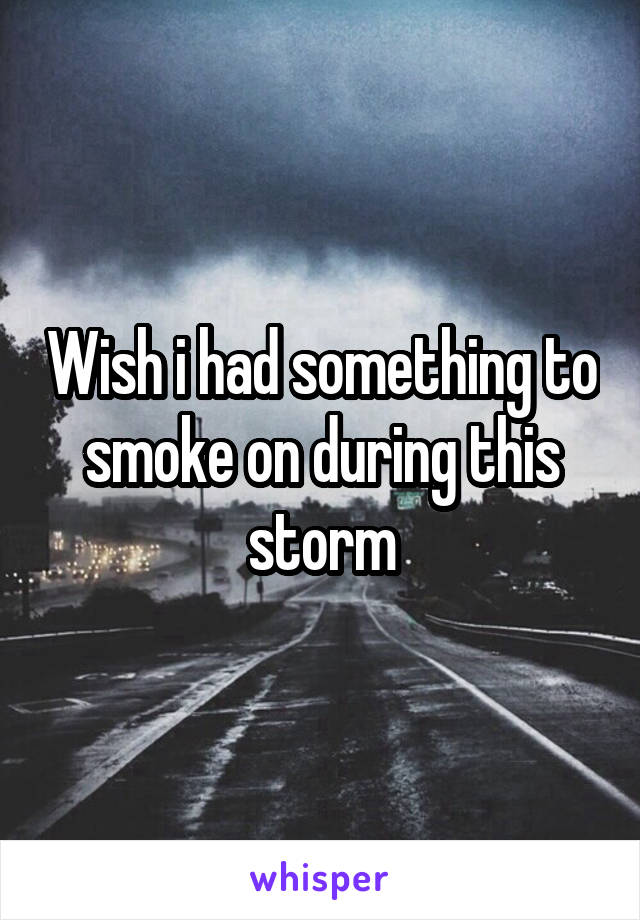 Wish i had something to smoke on during this storm