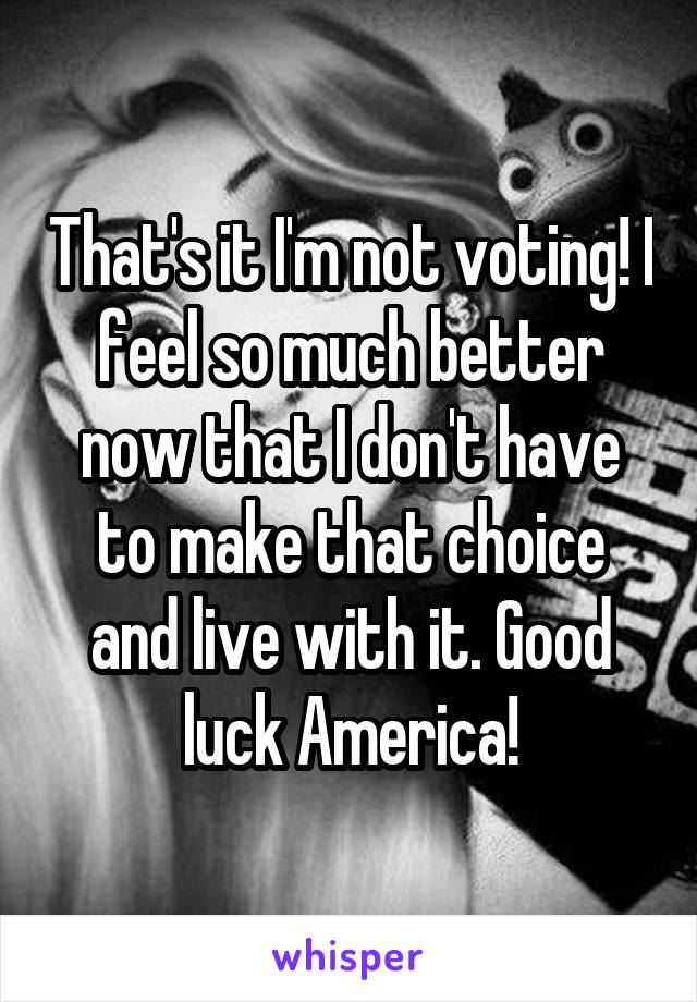 That's it I'm not voting! I feel so much better now that I don't have to make that choice and live with it. Good luck America!