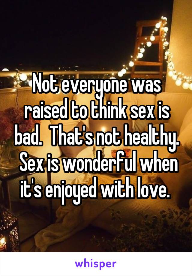 Not everyone was raised to think sex is bad.  That's not healthy.  Sex is wonderful when it's enjoyed with love. 