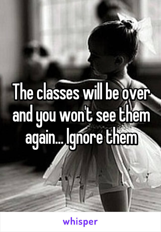 The classes will be over and you won't see them again... Ignore them