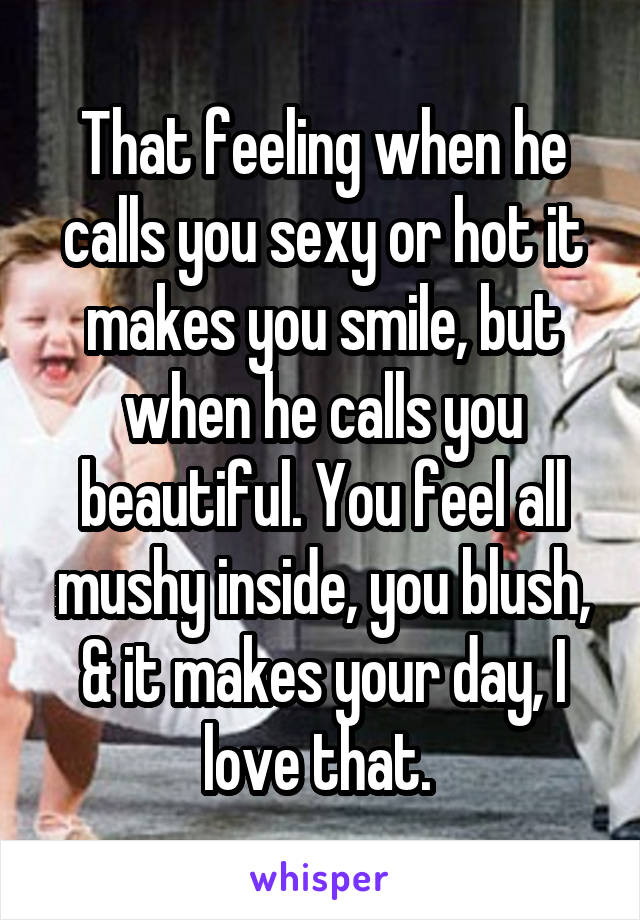 That feeling when he calls you sexy or hot it makes you smile, but when he calls you beautiful. You feel all mushy inside, you blush, & it makes your day, I love that. 