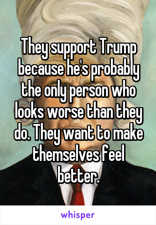 They support Trump because he's probably the only person who looks worse than they do. They want to make themselves feel better.