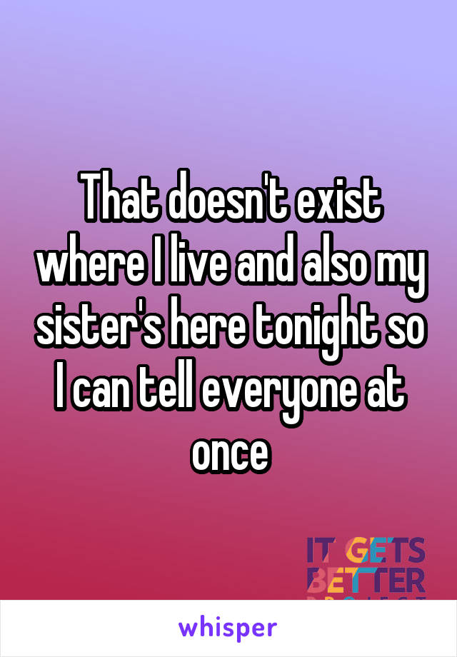 That doesn't exist where I live and also my sister's here tonight so I can tell everyone at once