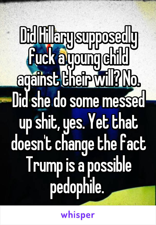 Did Hillary supposedly fuck a young child against their will? No. Did she do some messed up shit, yes. Yet that doesn't change the fact Trump is a possible pedophile. 