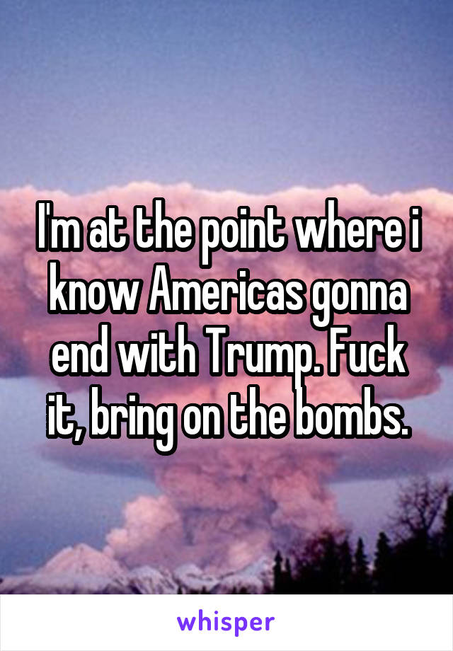 I'm at the point where i know Americas gonna end with Trump. Fuck it, bring on the bombs.